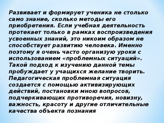 Развивает и формирует ученика не столько само знание, сколько методы его приобретения. Если учебная деятельность протекает только в рамках воспроизведения усвоенных знаний, это никоим образом не способствует развитию человека. Именно поэтому я очень часто организую уроки с использованием «проблемных ситуаций». Такой подход к изучению данной темы пробуждает у учащихся желание творить. Педагогическая проблемная ситуация создается с помощью активизирующих действий, постановки мною вопросов, подчеркивающих противоречия, новизну, важность, красоту и другие отличительные качества объекта познания