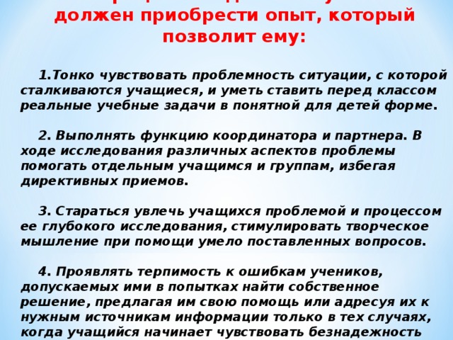 В процессе подготовки учитель должен приобрести опыт, который позволит ему:  Тонко чувствовать проблемность ситуации, с которой сталкиваются учащиеся, и уметь ставить перед классом реальные учебные задачи в понятной для детей форме.  2. Выполнять функцию координатора и партнера. В ходе исследования различных аспектов проблемы помогать отдельным учащимся и группам, избегая директивных приемов.  3. Стараться увлечь учащихся проблемой и процессом ее глубокого исследования, стимулировать творческое мышление при помощи умело поставленных вопросов.  4. Проявлять терпимость к ошибкам учеников, допускаемых ими в попытках найти собственное решение, предлагая им свою помощь или адресуя их к нужным источникам информации только в тех случаях, когда учащийся начинает чувствовать безнадежность своего поиска.