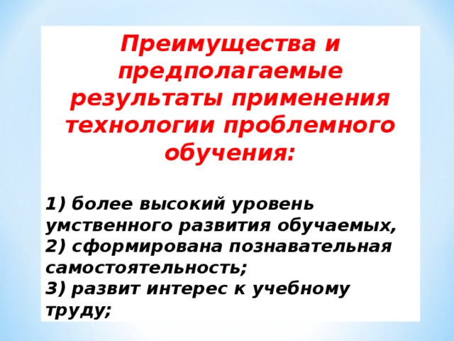 Преимущества и предполагаемые результаты применения технологии проблемного обучения:  1) более высокий уровень умственного развития обучаемых, 2) сформирована познавательная самостоятельность; 3) развит интерес к учебному труду;