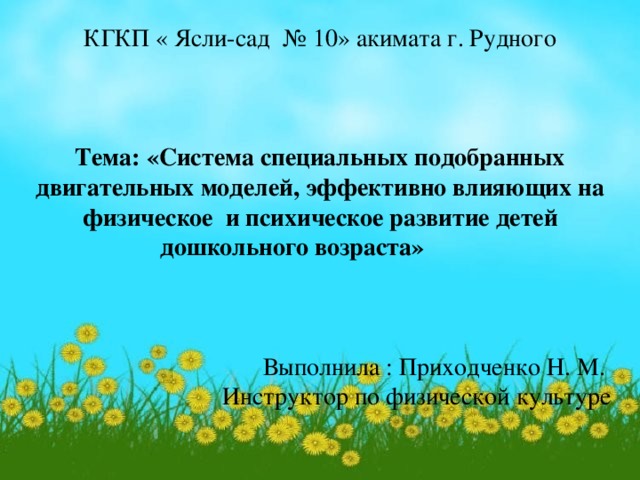 КГКП « Ясли-сад № 10» акимата г. Рудного Тема: «Система специальных подобранных двигательных моделей, эффективно влияющих на физическое и психическое развитие детей дошкольного возраста»    Выполнила : Приходченко Н. М. Инструктор по физической культуре