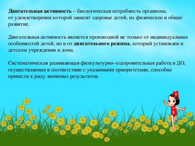 Двигательная активность – биологическая потребность организма, от удовлетворения которой зависит здоровье детей, их физическое и общее развитие. Двигательная активность является производной не только от индивидуальных особенностей детей, но и от двигательного режима , который установлен в детском учреждении и дома. Систематическая развивающая физкультурно–оздоровительная работа в ДО, осуществляемая в соответствии с указанными приоритетами, способна привести к ряду значимых результатов .