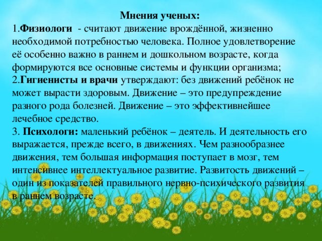 Мнения ученых: 1. Физиологи - считают движение врождённой, жизненно необходимой потребностью человека. Полное удовлетворение её особенно важно в раннем и дошкольном возрасте, когда формируются все основные системы и функции организма; 2. Гигиенисты и врачи утверждают: без движений ребёнок не может вырасти здоровым. Движение – это предупреждение разного рода болезней. Движение – это эффективнейшее лечебное средство. 3. Психологи: маленький ребёнок – деятель. И деятельность его выражается, прежде всего, в движениях. Чем разнообразнее движения, тем большая информация поступает в мозг, тем интенсивнее интеллектуальное развитие. Развитость движений – один из показателей правильного нервно-психического развития в раннем возрасте.