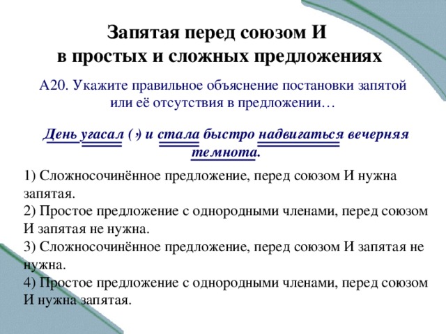 Запятая перед союзом И в простых и сложных предложениях А20. Укажите правильное объяснение постановки запятой или её отсутствия в предложении … , День угасал ( ) и стала быстро надвигаться вечерняя темнота.  1) Сложносочинённое предложение, перед союзом И нужна запятая. 2) Простое предложение с однородными членами, перед союзом И запятая не нужна. 3) Сложносочинённое предложение, перед союзом И запятая не нужна. 4) Простое предложение с однородными членами, перед союзом И нужна запятая.