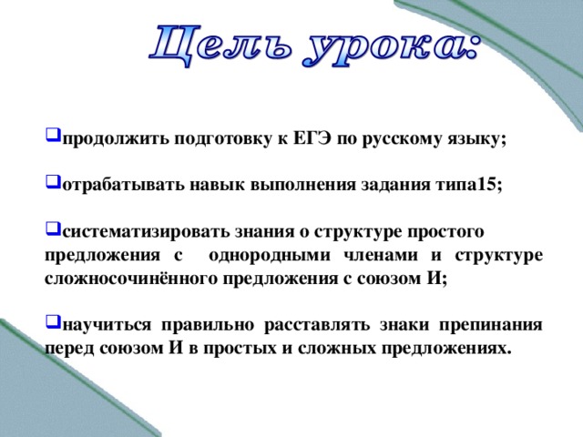 продолжить подготовку к ЕГЭ по русскому языку; отрабатывать навык выполнения задания типа15; систематизировать знания о структуре простого предложения с однородными членами и структуре сложносочинённого предложения с союзом И; научиться правильно расставлять знаки препинания перед союзом И в простых и сложных предложениях .