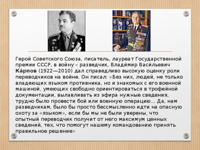 Герой Советского Союза, писатель, лауреат Государственной премии СССР, в войну – разведчик, Влади́мир Васи́льевич Ка́рпов (1922—2010) дал справедливо высокую оценку роли переводчиков на войне. Он писал: «Без них, людей, не только владеющих языком противника, но и знакомых с его военной машиной, умеющих свободно ориентироваться в трофейной документации, вылавливать из эфира нужные сведения, трудно было провести бой или военную операцию... Да, нам разведчикам, было бы просто бессмысленно идти на опасную охоту за «языком», если бы мы не были уверены, что опытный переводчик получит от него максимум ценных сведений, тех, что помогут нашему командованию принять правильное решение»