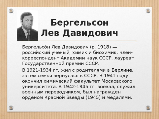 Бергельсон  Лев Давидович Бергельсо́н Лев Давидович (р. 1918) — российский ученый, химик и биохимик, член-корреспондент Академии наук СССР, лауреат Государственной премии СССР. В 1921-1934 гг. жил с родителями в Берлине , затем семья вернулась в СССР. В 1941 году окончил химический факультет Московского университета. В 1942-1945 гг. воевал, служил военным переводчиком, был награжден орденом Красной Звезды (1945) и медалями.