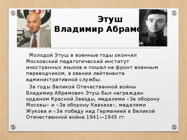 Этуш Владимир Абрамович  Молодой Этуш в военные годы окончил Московский педагогический институт иностранных языков и пошел на фронт военным переводчиком, в звании лейтенанта административной службы.  За годы Великой Отечественной войны Владимир Абрамович Этуш был награжден орденом Красной Звезды, медалями «За оборону Москвы» и «За оборону Кавказа», медалями Жукова и «За победу над Германией в Великой Отечественной войне 1941—1945 гг.