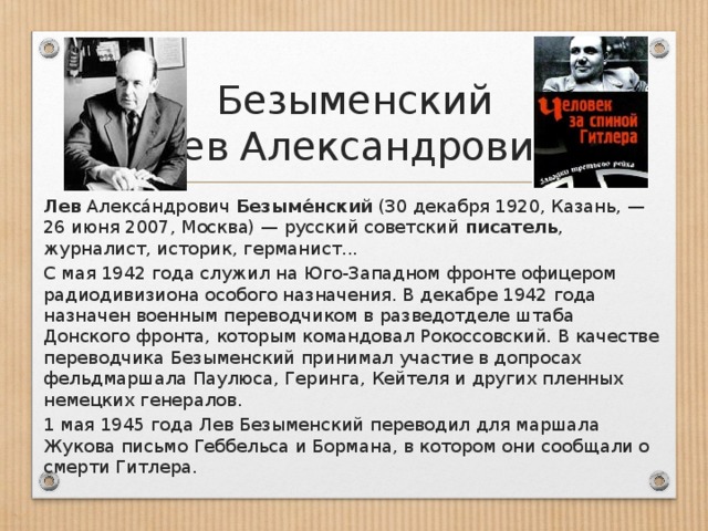 Безыменский  Лев Александрович Лев  Алекса́ндрович  Безыме́нский  (30 декабря 1920, Казань, — 26 июня 2007, Москва) — русский советский  писатель , журналист, историк, германист... С мая 1942 года служил на Юго-Западном фронте офицером радиодивизиона особого назначения. В декабре 1942 года назначен военным переводчиком в разведотделе штаба Донского фронта, которым командовал Рокоссовский. В качестве переводчика Безыменский принимал участие в допросах фельдмаршала Паулюса, Геринга, Кейтеля и других пленных немецких генералов. 1 мая 1945 года Лев Безыменский переводил для маршала Жукова письмо Геббельса и Бормана, в котором они сообщали о смерти Гитлера.