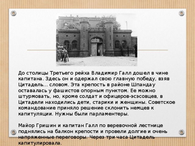 До столицы Третьего рейха Владимир Галл дошел в чине капитана. Здесь он и одержал свою главную победу, взяв Цитадель... словом. Эта крепость в районе Шпандау оставалась у фашистов опорным пунктом. Ее можно штурмовать, но, кроме солдат и офицеров-эсэсовцев, в Цитадели находились дети, старики и женщины. Советское командование приняло решение склонить немцев к капитуляции. Нужны были парламентеры.       Майор Гришин и капитан Галл по веревочной лестнице поднялись на балкон крепости и провели долгие и очень напряженные переговоры. Через три часа Цитадель капитулировала.