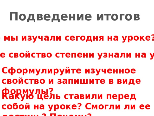 Подведение итогов Что мы изучали сегодня на уроке? Какое свойство степени узнали на уроке? Сформулируйте изученное свойство и запишите в виде формулы? Какую цель ставили перед собой на уроке? Смогли ли ее достичь? Почему?