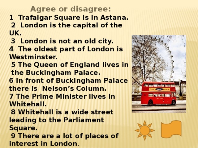 Agree or disagree: 1 Trafalgar Square is in Astana.  2 London is the capital of the UK.  3 London is not an old city. 4 The oldest part of London is Westminster.  5 The Queen of England lives in the Buckingham Palace. 6 In front of Buckingham Palace there is Nelson’s Column. 7 The Prime Minister lives in Whitehall.  8 Whitehall is a wide street leading to the Parliament Square.  9 There are a lot of places of interest in London .