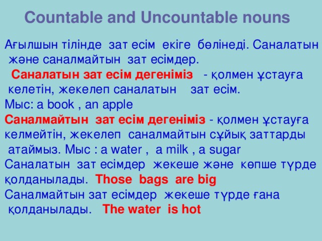 Countable and Uncountable nouns Ағылшын тілінде зат есім екіге бөлінеді. Саналатын  және саналмайтын зат есімдер.  Саналатын зат есім дегеніміз - қолмен ұстауға  келетін, жекелеп саналатын зат есім.  Мыс: a book , an apple Саналмайтын зат есім дегеніміз - қолмен ұстауға келмейтін, жекелеп саналмайтын сұйық заттарды  атаймыз.  Мыс : a water , a milk , a sugar Саналатын зат есімдер жекеше және көпше түрде қолданылады. Those bags are big Саналмайтын зат есімдер жекеше түрде ғана  қолданылады. The water is hot