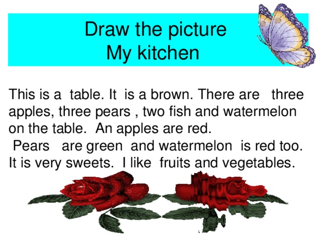 Draw the picture  My kitchen This is a table. It is a brown. There are three apples, three pears , two fish and watermelon on the table. An apples are red.  Pears are green and watermelon is red too. It is very sweets. I like fruits and vegetables.