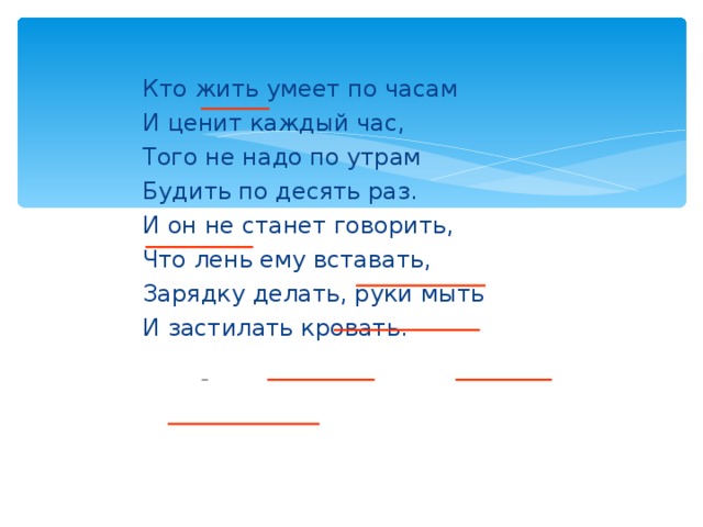 Кто жить умеет по часам И ценит каждый час, Того не надо по утрам Будить по десять раз. И он не станет говорить, Что лень ему вставать, Зарядку делать, руки мыть И застилать кровать.