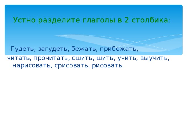 Устно разделите глаголы в 2 столбика:  Гудеть, загудеть, бежать, прибежать, читать, прочитать, сшить, шить, учить, выучить, нарисовать, срисовать, рисовать.