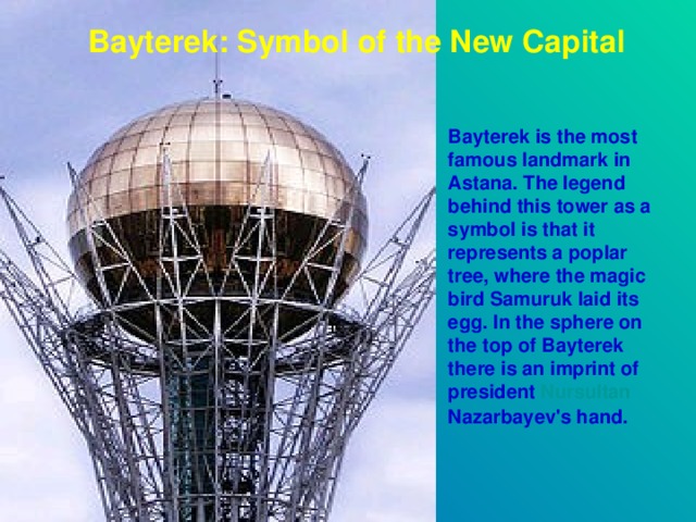 Bayterek: Symbol of the New Capital  Bayterek is the most famous landmark in Astana. The legend behind this tower as a symbol is that it represents a poplar tree, where the magic bird Samuruk laid its egg. In the sphere on the top of Bayterek there is an imprint of president Nursultan  Nazarbayev 's hand.