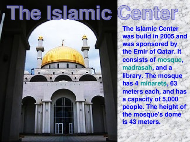The Islamic Center was build in 2005 and was sponsored by the Emir of Qatar . It consists of mosque , madrasah , and a library. The mosque has 4 minarets , 63 meters each, and has a capacity of 5,000 people. The height of the mosque's dome is 43 meters.