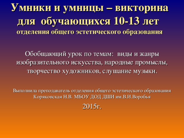 Умники и умницы – викторина для обучающихся 10-13 лет  отделения общего эстетического образования   Обобщающий урок по темам: виды и жанры изобразительного искусства, народные промыслы, творчество художников, слушание музыки. Выполнила преподаватель отделения общего эстетического образования Коряковская Н.В. МБОУ ДОД ДШИ им.В.И.Воробья 2015г.