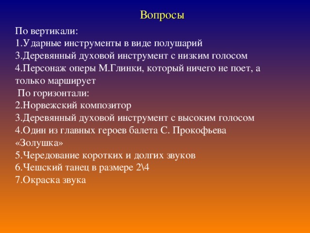 Вопросы  По вертикали: 1.Ударные инструменты в виде полушарий 3.Деревянный духовой инструмент с низким голосом 4.Персонаж оперы М.Глинки, который ничего не поет, а только марширует  По горизонтали: 2.Норвежский композитор 3.Деревянный духовой инструмент с высоким голосом 4.Один из главных героев балета С. Прокофьева «Золушка» 5.Чередование коротких и долгих звуков 6.Чешский танец в размере 2\4 7.Окраска звука 6