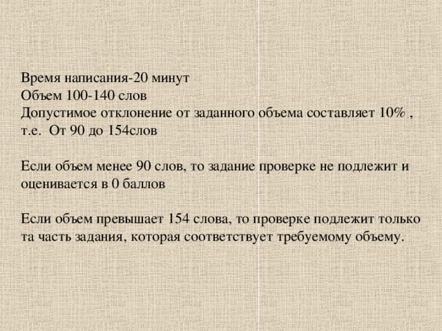 Время написания-20 минут Объем 100-140 слов Допустимое отклонение от заданного объема составляет 10% , т.е.  От 90 до 1 54 слов Если объем менее 90 слов,  то задание проверке не подлежит и оценивается в 0 баллов Если объем превышает 154 слова, то проверке подлежит только та часть задания, которая соответствует требуемому объему.