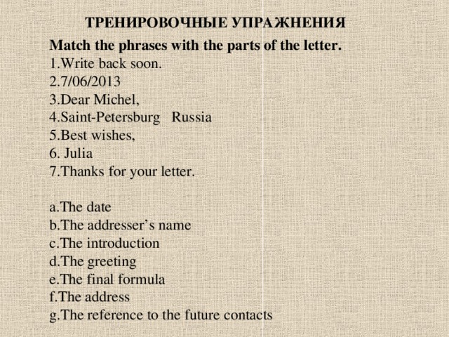 ТРЕНИРОВОЧНЫЕ УПРАЖНЕНИЯ Match the phrases with the parts of the letter. Write back soon. 7/06/2013 Dear Michel, Saint-Petersburg  Russia 5.Best wishes, 6. Julia 7.Thanks for your letter.