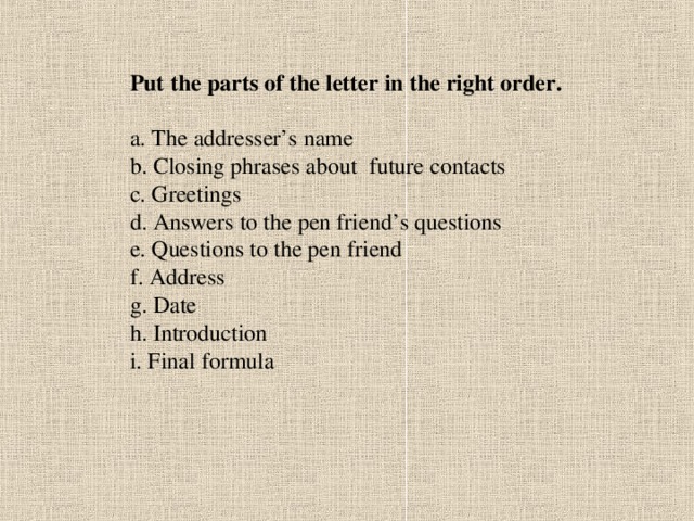 Put the parts of the letter in the right order.  a. The addresser’s name b. Closing phrases about future contacts c. Greetings d. Answers to the pen friend’s questions e. Questions to the pen friend f. Address g. Date h. Introduction i. Final formula