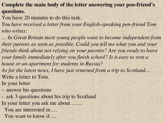 Complete the main body of the letter answering your pen - friend’s questions. You have 20 minutes to do this task. You have received a letter from your English-speaking pen-friend Tom who writes:  … In Great Britain most young people want to become independent from their parents as soon as possible. Could you tell me what you and your friends think about not relying on your parents? Are you ready to leave your family immediately after you finish school? Is it easy to rent a house or an apartment for students in Russia?  As for the latest news, I have just returned from a trip to Scotland…  Write a letter to Tom.  In your letter  − answer his questions - ask 3 questions about his trip to Scotland  In your letter you ask me about…….  You are interested in….  You want to know if….