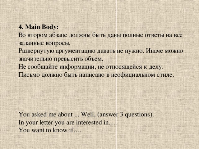 4. Main Body: Во втором абзаце должны быть даны полные ответы на все заданные вопросы. Развернутую аргументацию давать не нужно. Иначе можно значительно превысить объем. Не сообщайте информации, не относящейся к делу. Письмо должно быть написано в неофициальном стиле. You asked me about ... Well, (answer 3 questions). In your letter you are interested in…. You want to know if….