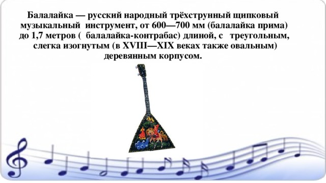 Балалайка — русский народный трёхструнный щипковый музыкальный инструмент, от 600—700 мм (балалайка прима) до 1,7 метров ( балалайка-контрабас) длиной, с  треугольным,  слегка изогнутым (в XVIII—XIX веках также овальным) деревянным корпусом.