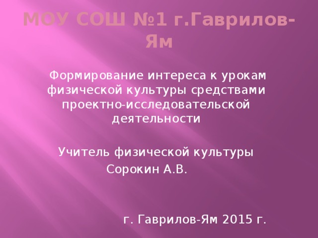 МОУ СОШ №1 г.Гаврилов-Ям  Формирование интереса к урокам физической культуры средствами проектно-исследовательской деятельности Учитель физической культуры Сорокин А.В.  г. Гаврилов-Ям 2015 г.