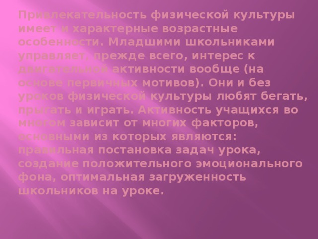 Привлекательность физической культуры имеет и характерные возрастные особенности. Младшими школьниками управляет, прежде всего, интерес к двигательной активности вообще (на основе первичных мотивов). Они и без уроков физической культуры любят бегать, прыгать и играть. Активность учащихся во многом зависит от многих факторов, основными из которых являются: правильная постановка задач урока, создание положительного эмоционального фона, оптималь­ная загруженность школьников на уроке.