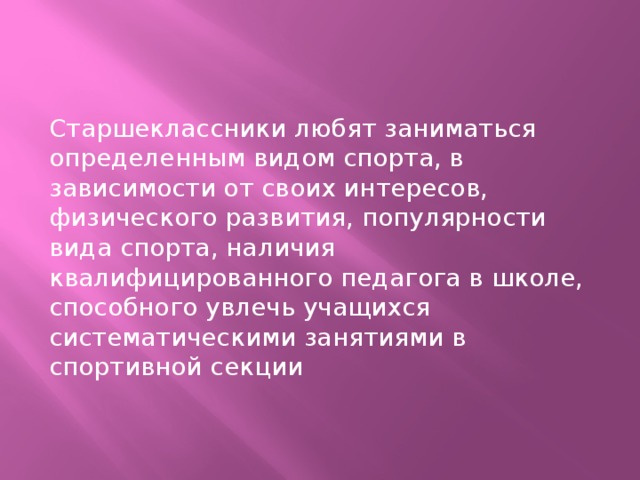 Старшеклассники любят заниматься определенным видом спорта, в зависимости от своих интересов, физического развития, популярности вида спорта, наличия квалифицированного педагога в школе, способного увлечь учащихся систематическими занятиями в спортивной секции