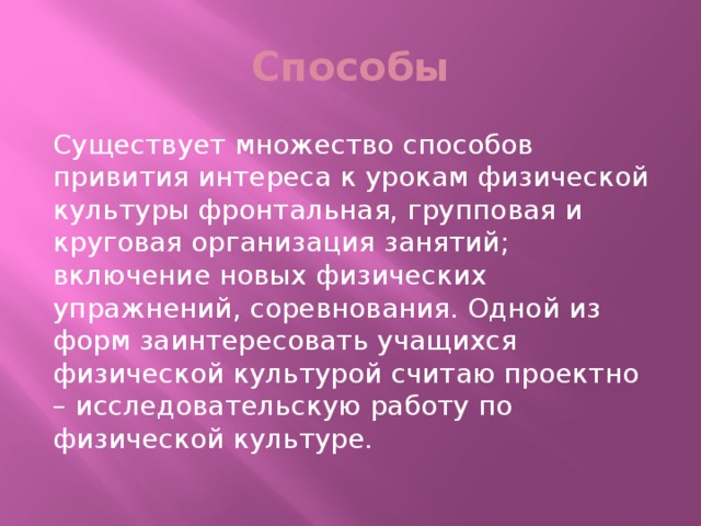 Способы Существует множество способов привития интереса к урокам физической культуры фронтальная, групповая и круговая организация занятий; включение новых физических упражнений, соревнования. Одной из форм заинтересовать учащихся физической культурой считаю проектно – исследовательскую работу по физической культуре.