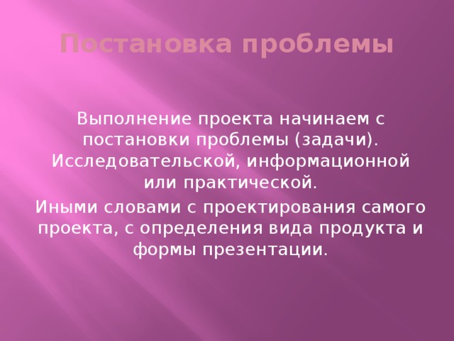 Постановка проблемы Выполнение проекта начинаем с постановки проблемы (задачи). Исследовательской, информационной или практической. Иными словами с проектирования самого проекта, с определения вида продукта и формы презентации.