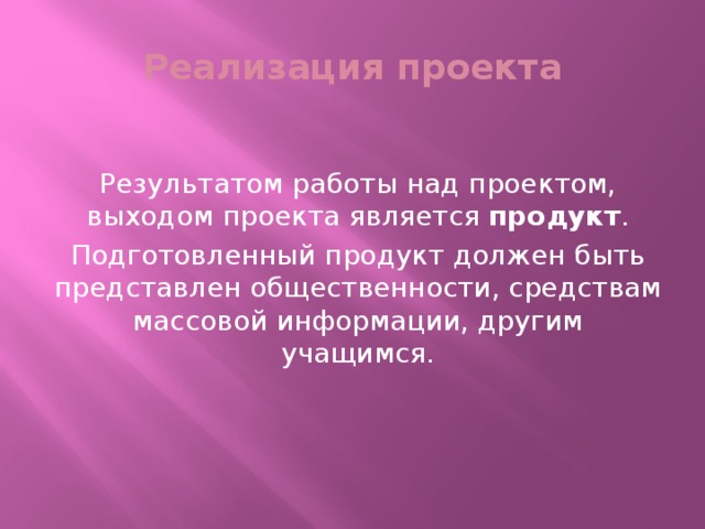 Реализация проекта Результатом работы над проектом, выходом проекта является продукт . Подготовленный продукт должен быть представлен общественности, средствам массовой информации, другим учащимся.