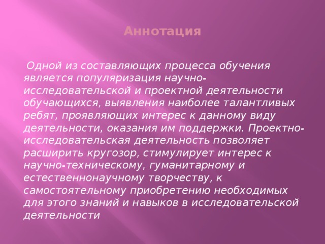 Аннотация  Одной из составляющих процесса обучения является популяризация научно-исследовательской и проектной деятельности обучающихся, выявления наиболее талантливых ребят, проявляющих интерес к данному виду деятельности, оказания им поддержки. Проектно-исследовательская деятельность позволяет расширить кругозор, стимулирует интерес к научно-техническому, гуманитарному и естественнонаучному творчеству, к самостоятельному приобретению необходимых для этого знаний и навыков в исследовательской деятельности