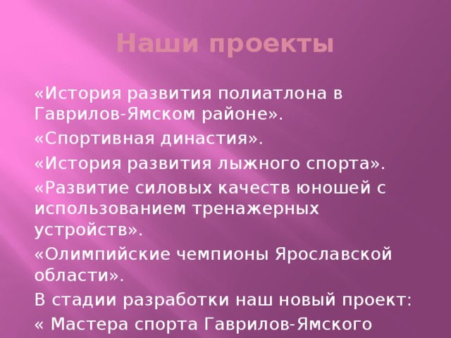 Наши проекты «История развития полиатлона в Гаврилов-Ямском районе». «Спортивная династия». «История развития лыжного спорта». «Развитие силовых качеств юношей с использованием тренажерных устройств». «Олимпийские чемпионы Ярославской области». В стадии разработки наш новый проект: « Мастера спорта Гаврилов-Ямского района» .