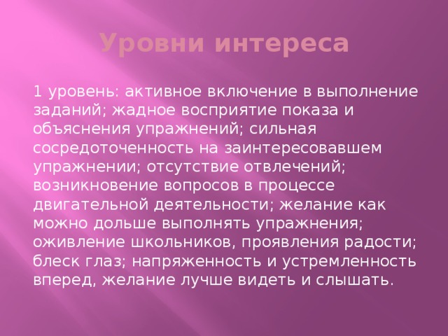 Уровни интереса 1 уровень: активное включение в выполнение заданий; жадное восприятие показа и объяснения упражнений; сильная сосредоточенность на заинтересовавшем упражнении; отсутствие отвлечений; возникновение вопросов в процессе двигательной деятельности; желание как можно дольше выполнять упражнения; оживление школьников, проявления радости; блеск глаз; напряженность и устремленность вперед, желание лучше видеть и слышать.