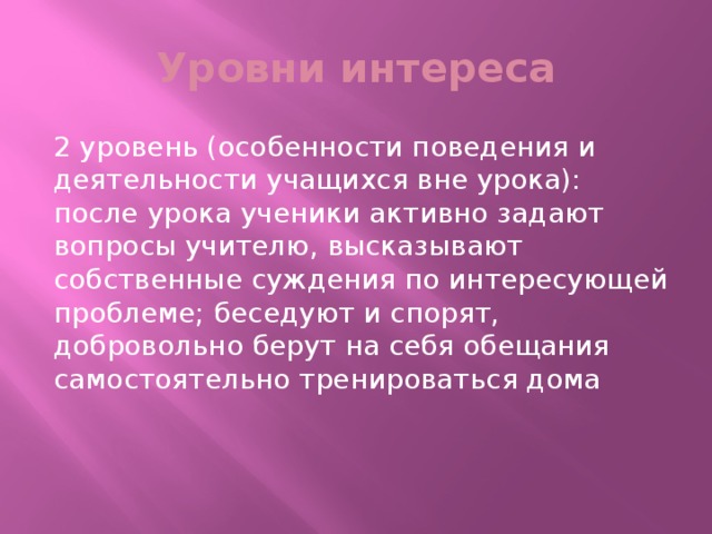 Уровни интереса 2 уровень (особенности поведения и деятельности учащихся вне урока): после урока ученики активно задают вопросы учителю, высказывают собственные суждения по интересующей проблеме; беседуют и спорят, добровольно берут на себя обещания самостоятельно тренироваться дома