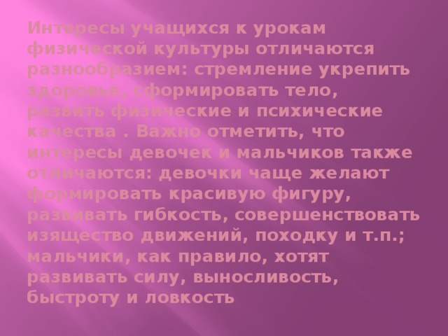 Интересы учащихся к урокам физической культуры отличаются разнообразием: стремление укрепить здоровье, сформировать тело, развить физические и психические качества . Важно отметить, что интересы девочек и мальчиков также отличаются: девочки чаще желают формировать красивую фигуру, развивать гибкость, совершенствовать изящество движений, походку и т.п.; мальчики, как правило, хотят развивать силу, выносливость, быстроту и ловкость