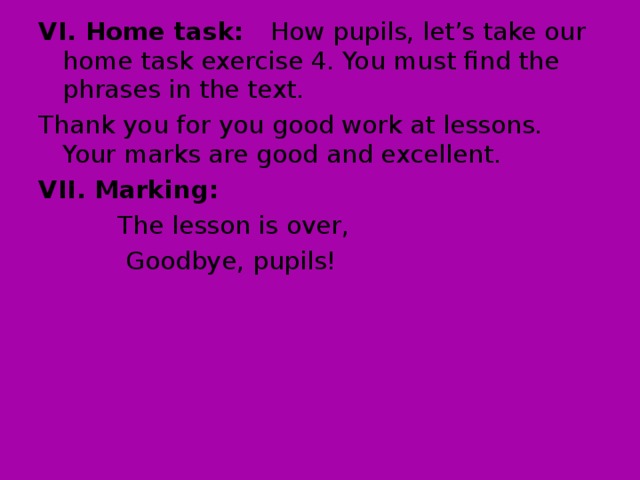 VI. Home task: How pupils, let’s take our home task exercise 4. You must find the phrases in the text. Thank you for you good work at lessons. Your marks are good and excellent. VII. Marking:  The lesson is over,  Goodbye, pupils!