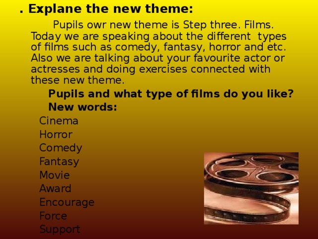 . Explane the new theme:  Pupils owr new theme is Step three. Films. Today we are speaking about the different  types of films such as comedy, fantasy, horror and etc. Also we are talking about your favourite actor or actresses and doing exercises connected with these new theme.  Pupils and what type of films do you like?  New words:  Cinema  Horror  Comedy  Fantasy  Movie  Award  Encourage  Force  Support