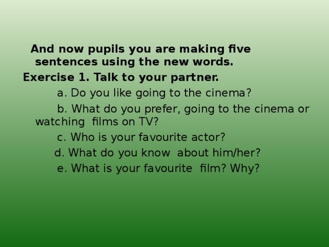 And now pupils you are making five sentences using the new words. Exercise 1. Talk to your partner.  a. Do you like going to the cinema?  b. What do you prefer, going to the cinema or watching films on TV?  c. Who is your favourite actor?  d. What do you know about him/her?  e. What is your favourite film? Why?