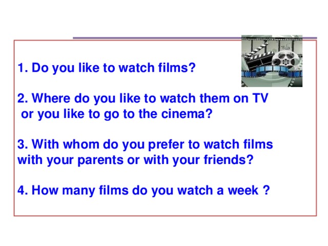 1. Do you like to watch films?  2. Where do you like to watch them on TV  or you like to go to the cinema?  3. With whom do you prefer to watch films with your parents or with your friends?  4. How many films do you watch a week ?