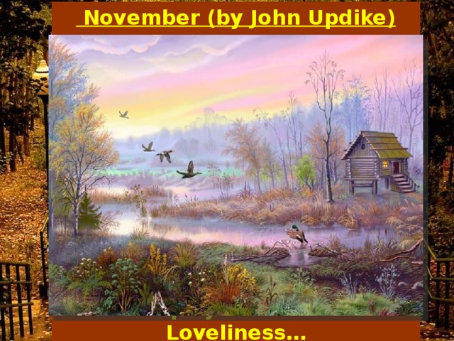   November (by John Updike)  The stripped and shapely Maple grieves The ghosts of her Departed leaves. The ground is hard, As hard as stone. The year is old, The birds are flown. And yet the world, In its distress, Displays a certain Loveliness…