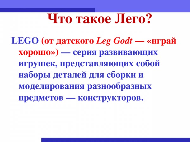 Что такое Лего? LEGO (от датского Leg Godt  — «играй хорошо»)  — серия развивающих игрушек, представляющих собой наборы деталей для сборки и моделирования разнообразных предметов — конструкторов.