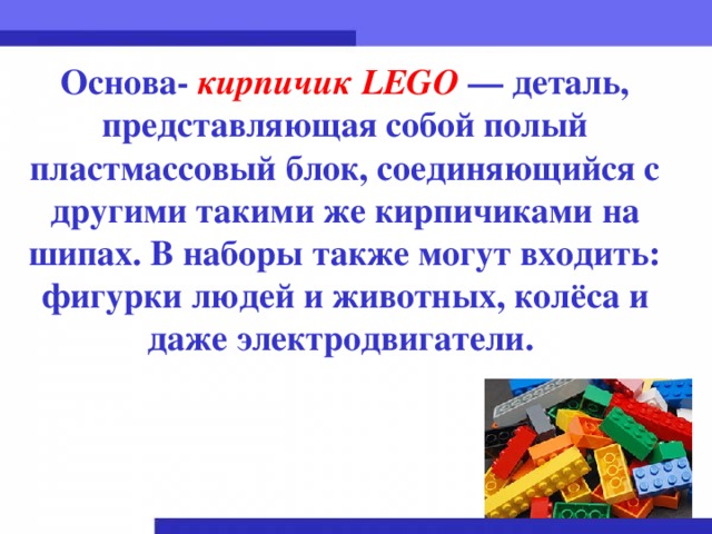 Основа- кирпичик LEGO  — деталь, представляющая собой полый пластмассовый блок, соединяющийся с другими такими же кирпичиками на шипах. В наборы также могут входить: фигурки людей и животных, колёса и даже электродвигатели.