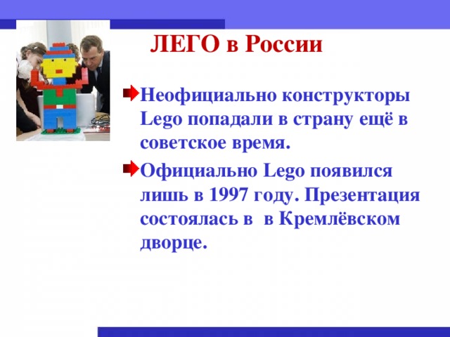 ЛЕГО в России Неофициально конструкторы Lego попадали в страну ещё в советское время. Официально Lego появился лишь в 1997 году. Презентация состоялась в в Кремлёвском дворце.