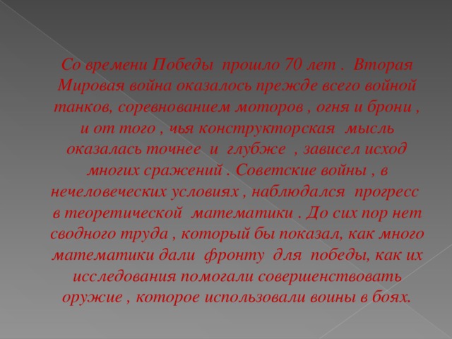 Со времени Победы прошло 70 лет . Вторая Мировая война оказалось прежде всего войной танков, соревнованием моторов , огня и брони , и от того , чья конструкторская мысль оказалась точнее и глубже , зависел исход многих сражений . Советские войны , в нечеловеческих условиях , наблюдался прогресс в теоретической математики . До сих пор нет сводного труда , который бы показал, как много математики дали фронту для победы, как их исследования помогали совершенствовать оружие , которое использовали воины в боях.