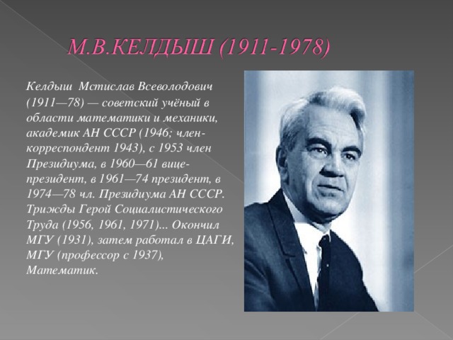 Келдыш Мстислав Всеволодович (1911—78) — советский учёный в области математики и механики, академик АН СССР (1946; член-корреспондент 1943), с 1953 член Президиума, в 1960—61 вице-президент, в 1961—74 президент, в 1974—78 чл. Президиума АН СССР. Трижды Герой Социалистического Труда (1956, 1961, 1971)... Окончил МГУ (1931), затем работал в ЦАГИ, МГУ (профессор с 1937), Математик.